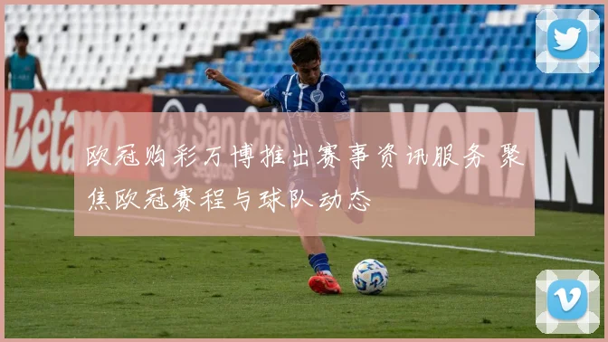 欧冠购彩万博推出赛事资讯服务 聚焦欧冠赛程与球队动态