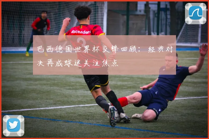 巴西德国世界杯交锋回顾:经典对决再成球迷关注焦点