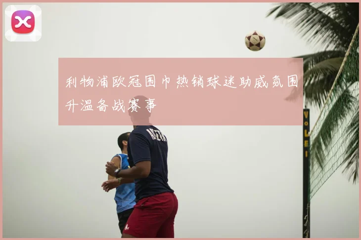 利物浦欧冠围巾热销球迷助威氛围升温备战赛事