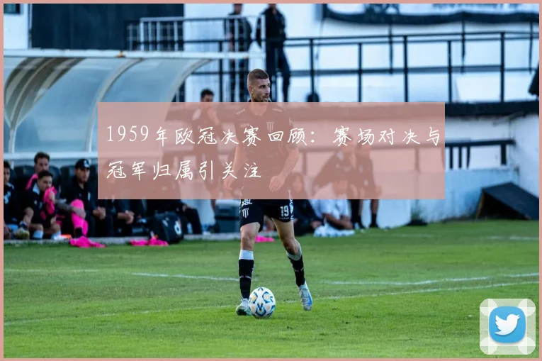 1959年欧冠决赛回顾:赛场对决与冠军归属引关注