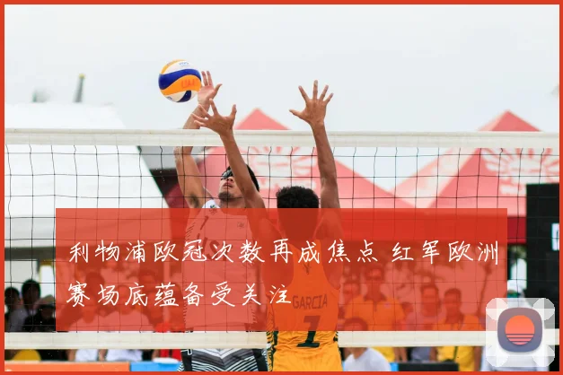 利物浦欧冠次数再成焦点 红军欧洲赛场底蕴备受关注